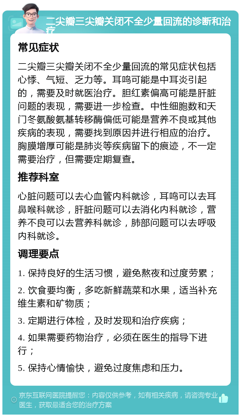 二尖瓣三尖瓣关闭不全少量回流的诊断和治疗 常见症状 二尖瓣三尖瓣关闭不全少量回流的常见症状包括心悸、气短、乏力等。耳鸣可能是中耳炎引起的，需要及时就医治疗。胆红素偏高可能是肝脏问题的表现，需要进一步检查。中性细胞数和天门冬氨酸氨基转移酶偏低可能是营养不良或其他疾病的表现，需要找到原因并进行相应的治疗。胸膜增厚可能是肺炎等疾病留下的痕迹，不一定需要治疗，但需要定期复查。 推荐科室 心脏问题可以去心血管内科就诊，耳鸣可以去耳鼻喉科就诊，肝脏问题可以去消化内科就诊，营养不良可以去营养科就诊，肺部问题可以去呼吸内科就诊。 调理要点 1. 保持良好的生活习惯，避免熬夜和过度劳累； 2. 饮食要均衡，多吃新鲜蔬菜和水果，适当补充维生素和矿物质； 3. 定期进行体检，及时发现和治疗疾病； 4. 如果需要药物治疗，必须在医生的指导下进行； 5. 保持心情愉快，避免过度焦虑和压力。