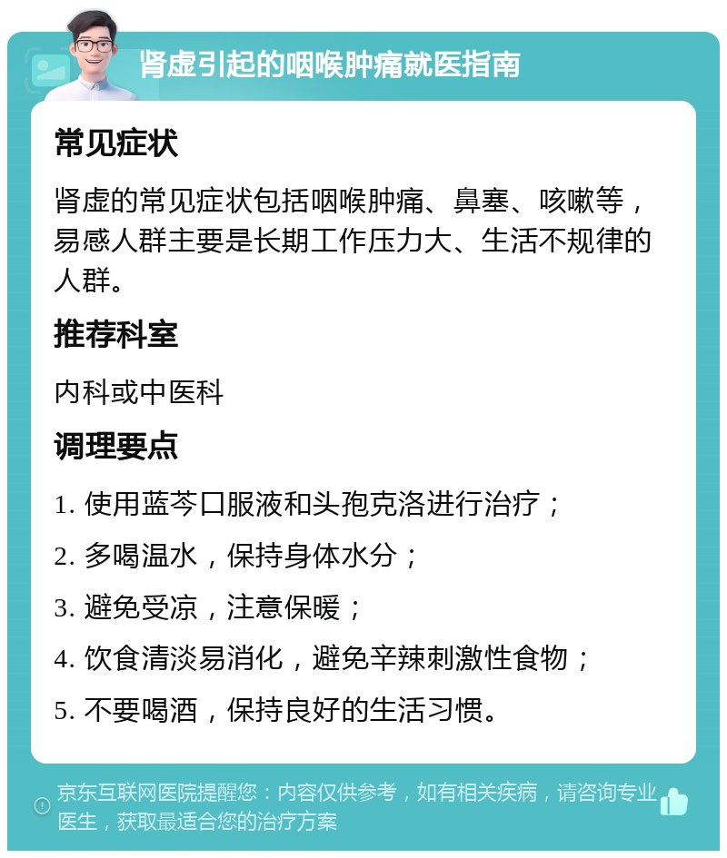 肾虚引起的咽喉肿痛就医指南 常见症状 肾虚的常见症状包括咽喉肿痛、鼻塞、咳嗽等，易感人群主要是长期工作压力大、生活不规律的人群。 推荐科室 内科或中医科 调理要点 1. 使用蓝芩口服液和头孢克洛进行治疗； 2. 多喝温水，保持身体水分； 3. 避免受凉，注意保暖； 4. 饮食清淡易消化，避免辛辣刺激性食物； 5. 不要喝酒，保持良好的生活习惯。