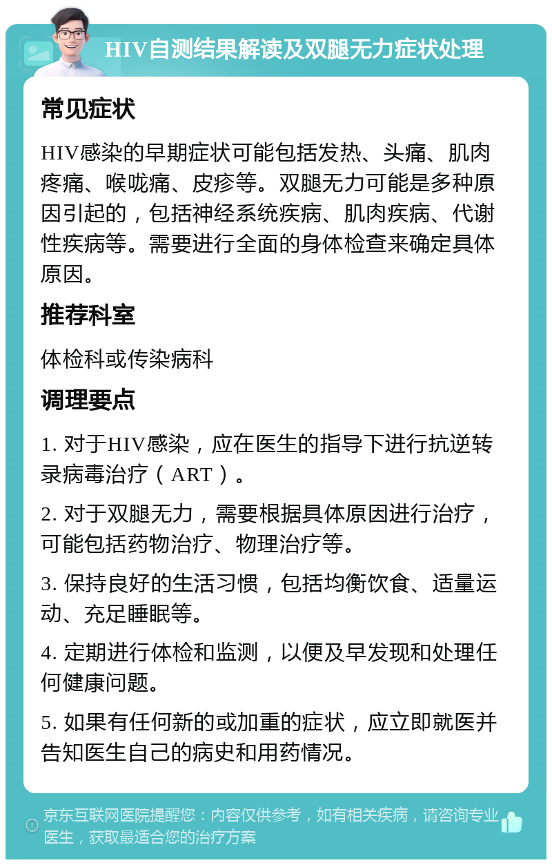 HIV自测结果解读及双腿无力症状处理 常见症状 HIV感染的早期症状可能包括发热、头痛、肌肉疼痛、喉咙痛、皮疹等。双腿无力可能是多种原因引起的，包括神经系统疾病、肌肉疾病、代谢性疾病等。需要进行全面的身体检查来确定具体原因。 推荐科室 体检科或传染病科 调理要点 1. 对于HIV感染，应在医生的指导下进行抗逆转录病毒治疗（ART）。 2. 对于双腿无力，需要根据具体原因进行治疗，可能包括药物治疗、物理治疗等。 3. 保持良好的生活习惯，包括均衡饮食、适量运动、充足睡眠等。 4. 定期进行体检和监测，以便及早发现和处理任何健康问题。 5. 如果有任何新的或加重的症状，应立即就医并告知医生自己的病史和用药情况。