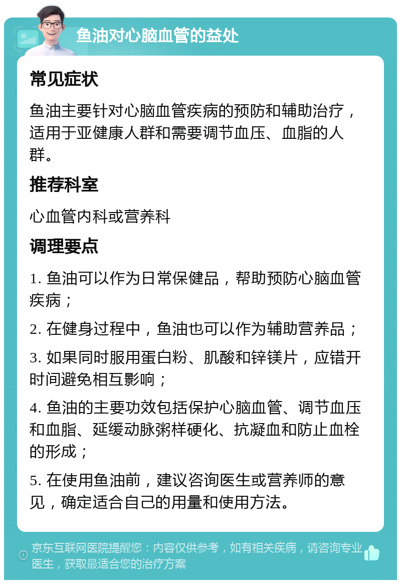 鱼油对心脑血管的益处 常见症状 鱼油主要针对心脑血管疾病的预防和辅助治疗，适用于亚健康人群和需要调节血压、血脂的人群。 推荐科室 心血管内科或营养科 调理要点 1. 鱼油可以作为日常保健品，帮助预防心脑血管疾病； 2. 在健身过程中，鱼油也可以作为辅助营养品； 3. 如果同时服用蛋白粉、肌酸和锌镁片，应错开时间避免相互影响； 4. 鱼油的主要功效包括保护心脑血管、调节血压和血脂、延缓动脉粥样硬化、抗凝血和防止血栓的形成； 5. 在使用鱼油前，建议咨询医生或营养师的意见，确定适合自己的用量和使用方法。