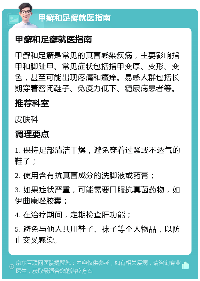 甲癣和足癣就医指南 甲癣和足癣就医指南 甲癣和足癣是常见的真菌感染疾病，主要影响指甲和脚趾甲。常见症状包括指甲变厚、变形、变色，甚至可能出现疼痛和瘙痒。易感人群包括长期穿着密闭鞋子、免疫力低下、糖尿病患者等。 推荐科室 皮肤科 调理要点 1. 保持足部清洁干燥，避免穿着过紧或不透气的鞋子； 2. 使用含有抗真菌成分的洗脚液或药膏； 3. 如果症状严重，可能需要口服抗真菌药物，如伊曲康唑胶囊； 4. 在治疗期间，定期检查肝功能； 5. 避免与他人共用鞋子、袜子等个人物品，以防止交叉感染。