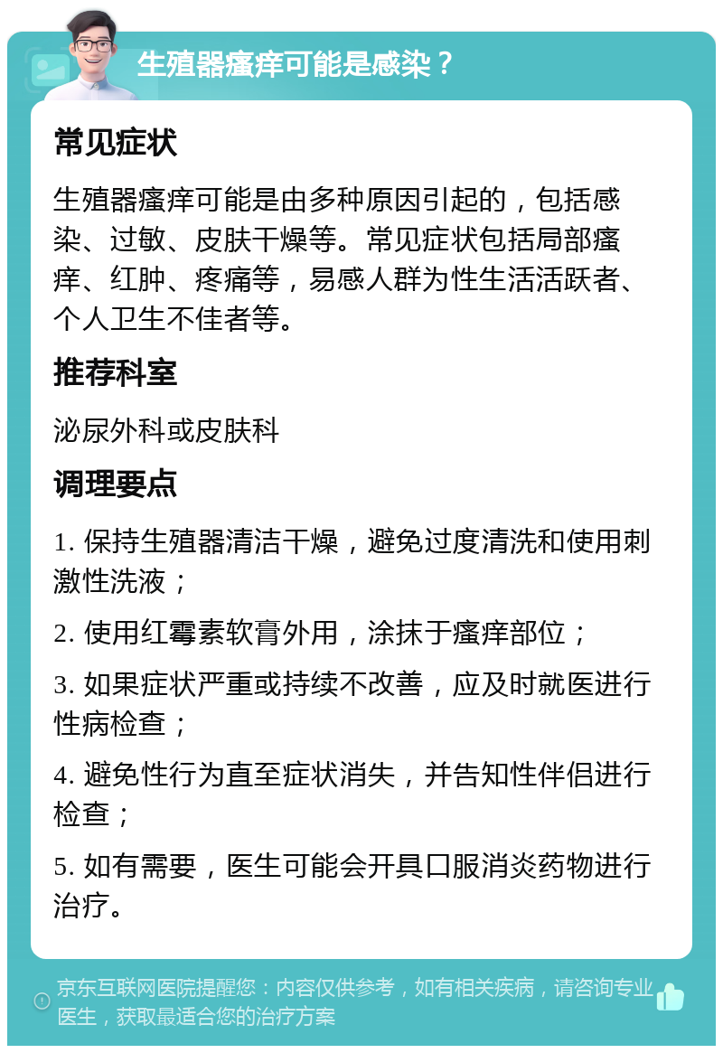 生殖器瘙痒可能是感染？ 常见症状 生殖器瘙痒可能是由多种原因引起的，包括感染、过敏、皮肤干燥等。常见症状包括局部瘙痒、红肿、疼痛等，易感人群为性生活活跃者、个人卫生不佳者等。 推荐科室 泌尿外科或皮肤科 调理要点 1. 保持生殖器清洁干燥，避免过度清洗和使用刺激性洗液； 2. 使用红霉素软膏外用，涂抹于瘙痒部位； 3. 如果症状严重或持续不改善，应及时就医进行性病检查； 4. 避免性行为直至症状消失，并告知性伴侣进行检查； 5. 如有需要，医生可能会开具口服消炎药物进行治疗。