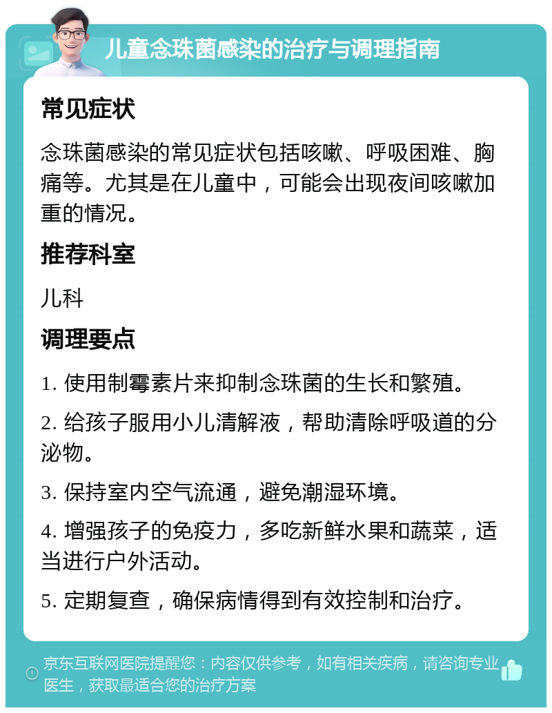 儿童念珠菌感染的治疗与调理指南 常见症状 念珠菌感染的常见症状包括咳嗽、呼吸困难、胸痛等。尤其是在儿童中，可能会出现夜间咳嗽加重的情况。 推荐科室 儿科 调理要点 1. 使用制霉素片来抑制念珠菌的生长和繁殖。 2. 给孩子服用小儿清解液，帮助清除呼吸道的分泌物。 3. 保持室内空气流通，避免潮湿环境。 4. 增强孩子的免疫力，多吃新鲜水果和蔬菜，适当进行户外活动。 5. 定期复查，确保病情得到有效控制和治疗。