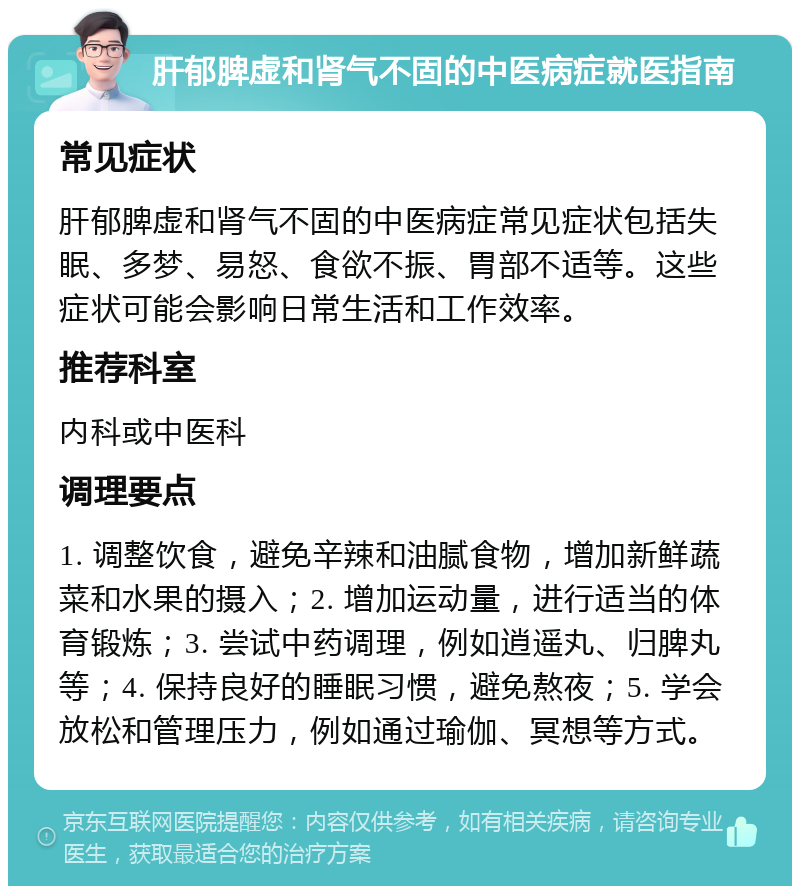 肝郁脾虚和肾气不固的中医病症就医指南 常见症状 肝郁脾虚和肾气不固的中医病症常见症状包括失眠、多梦、易怒、食欲不振、胃部不适等。这些症状可能会影响日常生活和工作效率。 推荐科室 内科或中医科 调理要点 1. 调整饮食，避免辛辣和油腻食物，增加新鲜蔬菜和水果的摄入；2. 增加运动量，进行适当的体育锻炼；3. 尝试中药调理，例如逍遥丸、归脾丸等；4. 保持良好的睡眠习惯，避免熬夜；5. 学会放松和管理压力，例如通过瑜伽、冥想等方式。