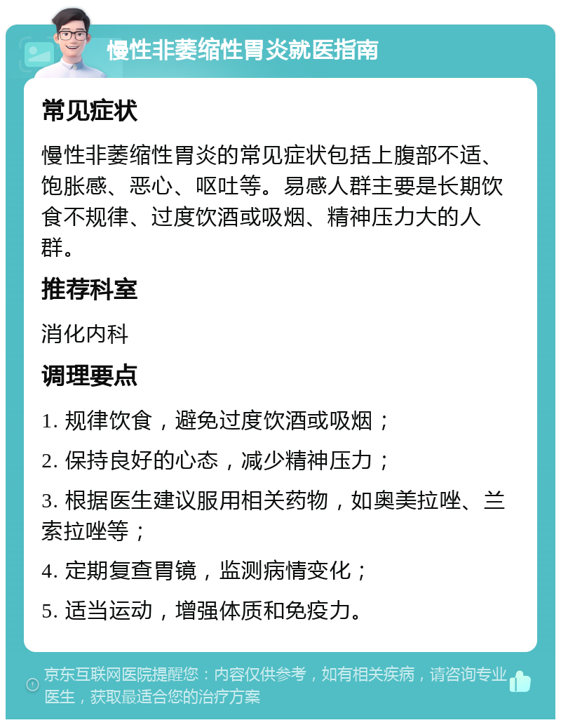 慢性非萎缩性胃炎就医指南 常见症状 慢性非萎缩性胃炎的常见症状包括上腹部不适、饱胀感、恶心、呕吐等。易感人群主要是长期饮食不规律、过度饮酒或吸烟、精神压力大的人群。 推荐科室 消化内科 调理要点 1. 规律饮食，避免过度饮酒或吸烟； 2. 保持良好的心态，减少精神压力； 3. 根据医生建议服用相关药物，如奥美拉唑、兰索拉唑等； 4. 定期复查胃镜，监测病情变化； 5. 适当运动，增强体质和免疫力。