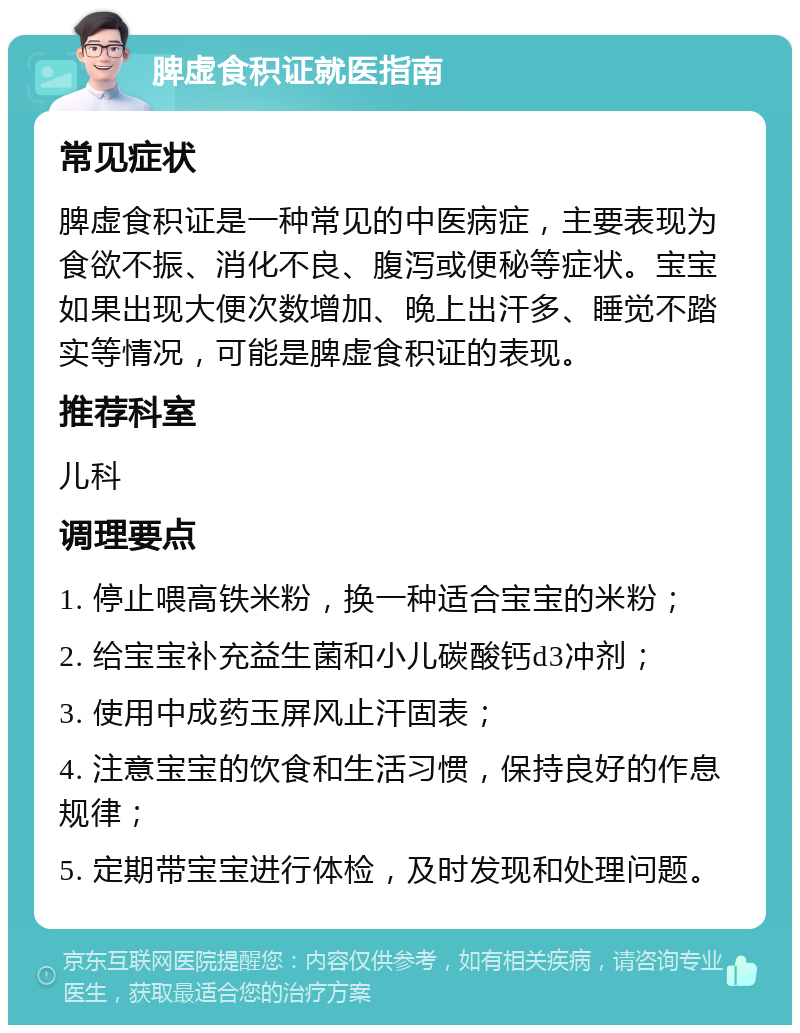 脾虚食积证就医指南 常见症状 脾虚食积证是一种常见的中医病症，主要表现为食欲不振、消化不良、腹泻或便秘等症状。宝宝如果出现大便次数增加、晚上出汗多、睡觉不踏实等情况，可能是脾虚食积证的表现。 推荐科室 儿科 调理要点 1. 停止喂高铁米粉，换一种适合宝宝的米粉； 2. 给宝宝补充益生菌和小儿碳酸钙d3冲剂； 3. 使用中成药玉屏风止汗固表； 4. 注意宝宝的饮食和生活习惯，保持良好的作息规律； 5. 定期带宝宝进行体检，及时发现和处理问题。