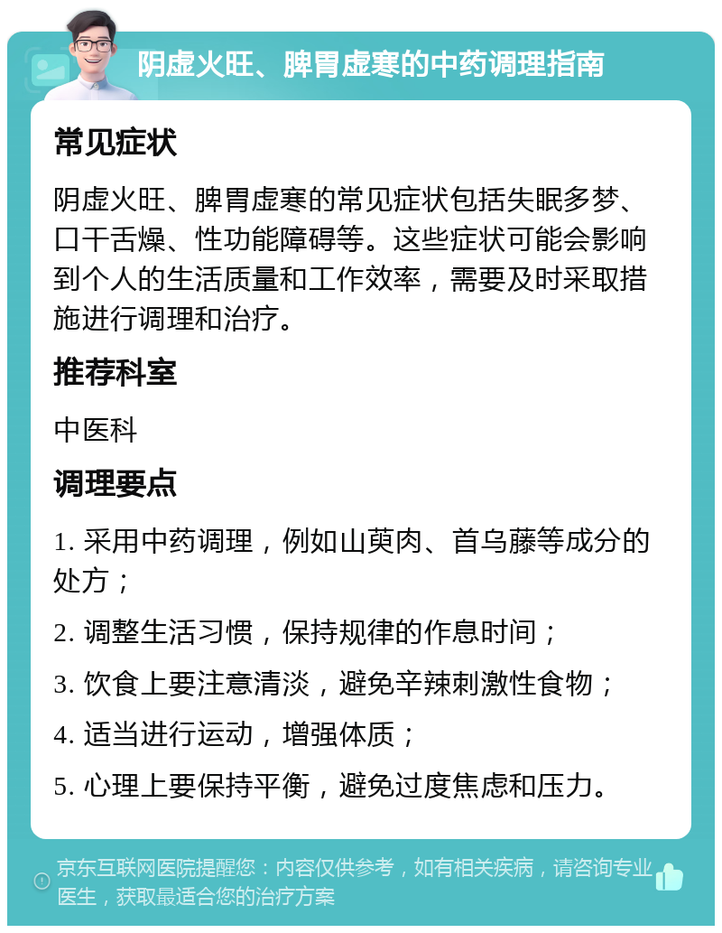 阴虚火旺、脾胃虚寒的中药调理指南 常见症状 阴虚火旺、脾胃虚寒的常见症状包括失眠多梦、口干舌燥、性功能障碍等。这些症状可能会影响到个人的生活质量和工作效率，需要及时采取措施进行调理和治疗。 推荐科室 中医科 调理要点 1. 采用中药调理，例如山萸肉、首乌藤等成分的处方； 2. 调整生活习惯，保持规律的作息时间； 3. 饮食上要注意清淡，避免辛辣刺激性食物； 4. 适当进行运动，增强体质； 5. 心理上要保持平衡，避免过度焦虑和压力。