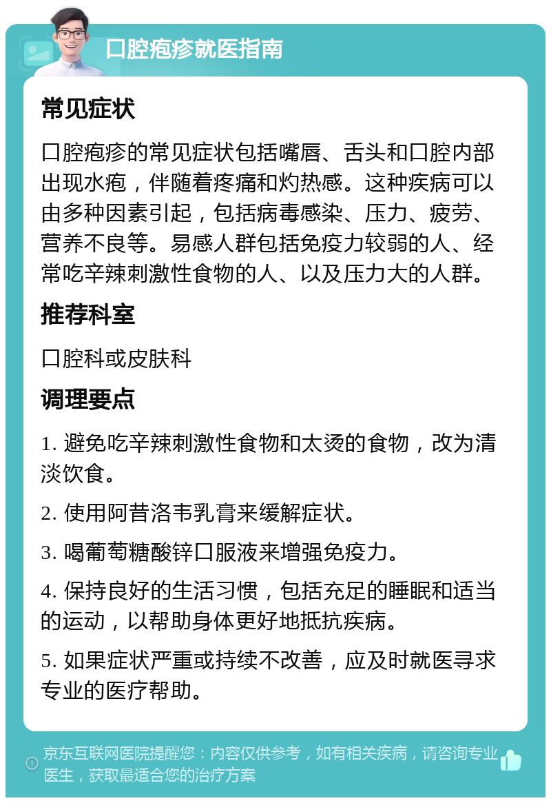 口腔疱疹就医指南 常见症状 口腔疱疹的常见症状包括嘴唇、舌头和口腔内部出现水疱，伴随着疼痛和灼热感。这种疾病可以由多种因素引起，包括病毒感染、压力、疲劳、营养不良等。易感人群包括免疫力较弱的人、经常吃辛辣刺激性食物的人、以及压力大的人群。 推荐科室 口腔科或皮肤科 调理要点 1. 避免吃辛辣刺激性食物和太烫的食物，改为清淡饮食。 2. 使用阿昔洛韦乳膏来缓解症状。 3. 喝葡萄糖酸锌口服液来增强免疫力。 4. 保持良好的生活习惯，包括充足的睡眠和适当的运动，以帮助身体更好地抵抗疾病。 5. 如果症状严重或持续不改善，应及时就医寻求专业的医疗帮助。