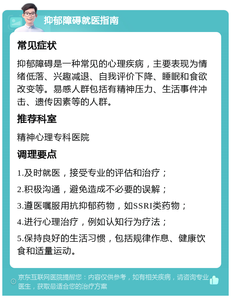 抑郁障碍就医指南 常见症状 抑郁障碍是一种常见的心理疾病，主要表现为情绪低落、兴趣减退、自我评价下降、睡眠和食欲改变等。易感人群包括有精神压力、生活事件冲击、遗传因素等的人群。 推荐科室 精神心理专科医院 调理要点 1.及时就医，接受专业的评估和治疗； 2.积极沟通，避免造成不必要的误解； 3.遵医嘱服用抗抑郁药物，如SSRI类药物； 4.进行心理治疗，例如认知行为疗法； 5.保持良好的生活习惯，包括规律作息、健康饮食和适量运动。