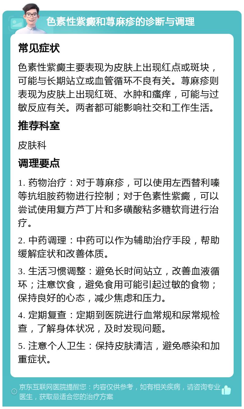 色素性紫癜和荨麻疹的诊断与调理 常见症状 色素性紫癜主要表现为皮肤上出现红点或斑块，可能与长期站立或血管循环不良有关。荨麻疹则表现为皮肤上出现红斑、水肿和瘙痒，可能与过敏反应有关。两者都可能影响社交和工作生活。 推荐科室 皮肤科 调理要点 1. 药物治疗：对于荨麻疹，可以使用左西替利嗪等抗组胺药物进行控制；对于色素性紫癜，可以尝试使用复方芦丁片和多磺酸粘多糖软膏进行治疗。 2. 中药调理：中药可以作为辅助治疗手段，帮助缓解症状和改善体质。 3. 生活习惯调整：避免长时间站立，改善血液循环；注意饮食，避免食用可能引起过敏的食物；保持良好的心态，减少焦虑和压力。 4. 定期复查：定期到医院进行血常规和尿常规检查，了解身体状况，及时发现问题。 5. 注意个人卫生：保持皮肤清洁，避免感染和加重症状。