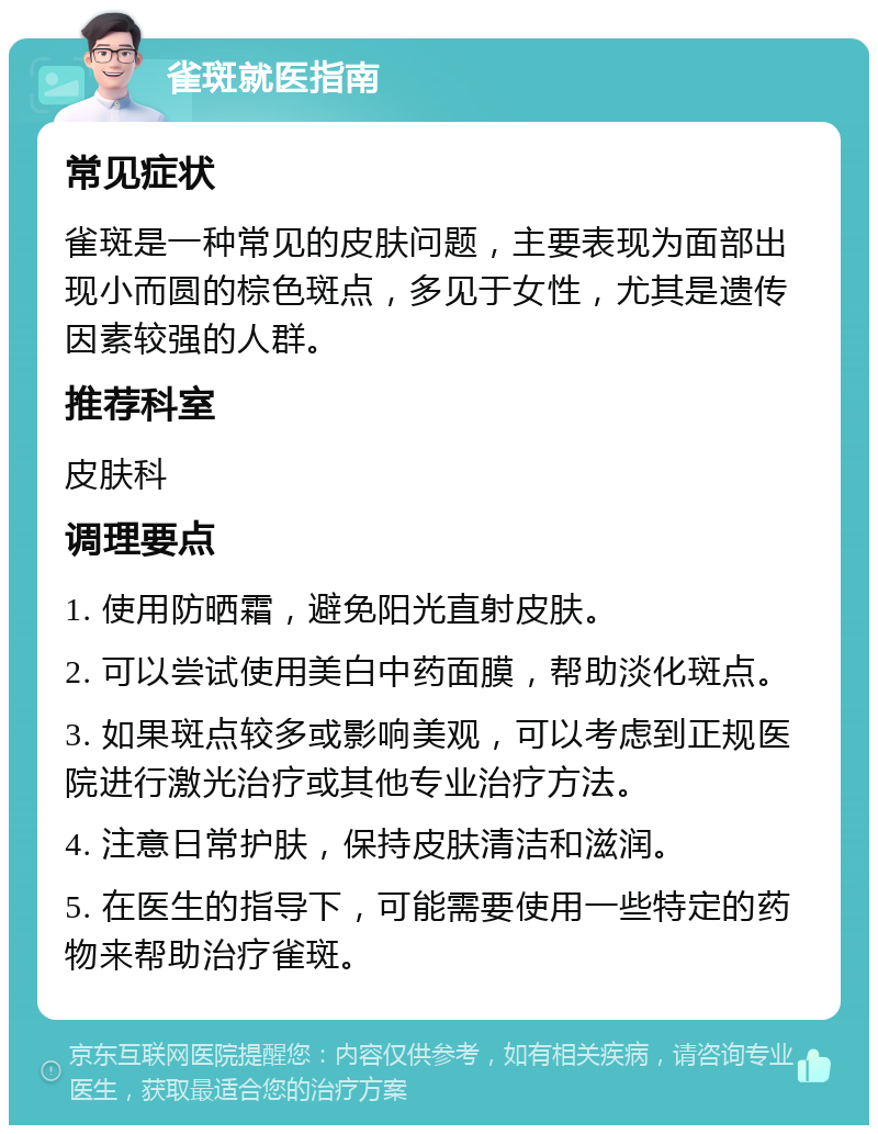 雀斑就医指南 常见症状 雀斑是一种常见的皮肤问题，主要表现为面部出现小而圆的棕色斑点，多见于女性，尤其是遗传因素较强的人群。 推荐科室 皮肤科 调理要点 1. 使用防晒霜，避免阳光直射皮肤。 2. 可以尝试使用美白中药面膜，帮助淡化斑点。 3. 如果斑点较多或影响美观，可以考虑到正规医院进行激光治疗或其他专业治疗方法。 4. 注意日常护肤，保持皮肤清洁和滋润。 5. 在医生的指导下，可能需要使用一些特定的药物来帮助治疗雀斑。