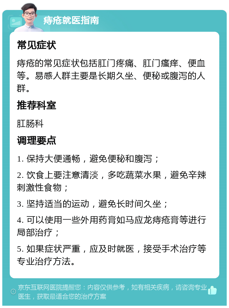 痔疮就医指南 常见症状 痔疮的常见症状包括肛门疼痛、肛门瘙痒、便血等。易感人群主要是长期久坐、便秘或腹泻的人群。 推荐科室 肛肠科 调理要点 1. 保持大便通畅，避免便秘和腹泻； 2. 饮食上要注意清淡，多吃蔬菜水果，避免辛辣刺激性食物； 3. 坚持适当的运动，避免长时间久坐； 4. 可以使用一些外用药膏如马应龙痔疮膏等进行局部治疗； 5. 如果症状严重，应及时就医，接受手术治疗等专业治疗方法。