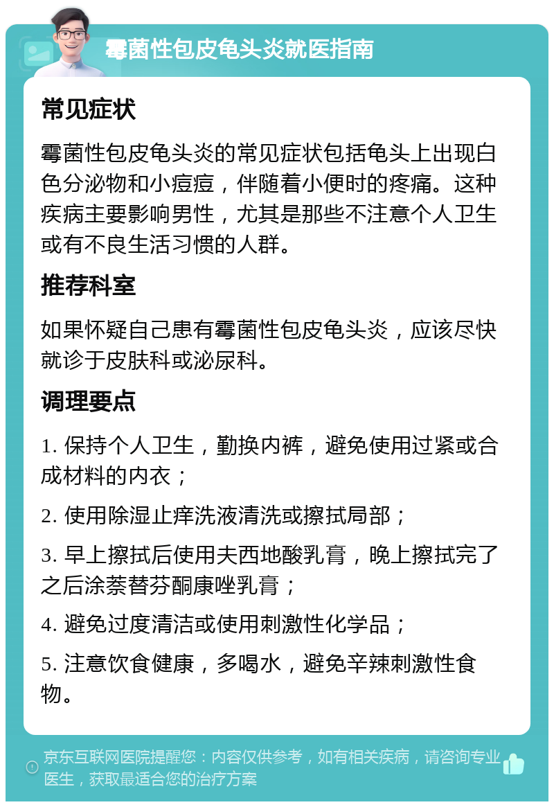 霉菌性包皮龟头炎就医指南 常见症状 霉菌性包皮龟头炎的常见症状包括龟头上出现白色分泌物和小痘痘，伴随着小便时的疼痛。这种疾病主要影响男性，尤其是那些不注意个人卫生或有不良生活习惯的人群。 推荐科室 如果怀疑自己患有霉菌性包皮龟头炎，应该尽快就诊于皮肤科或泌尿科。 调理要点 1. 保持个人卫生，勤换内裤，避免使用过紧或合成材料的内衣； 2. 使用除湿止痒洗液清洗或擦拭局部； 3. 早上擦拭后使用夫西地酸乳膏，晚上擦拭完了之后涂萘替芬酮康唑乳膏； 4. 避免过度清洁或使用刺激性化学品； 5. 注意饮食健康，多喝水，避免辛辣刺激性食物。