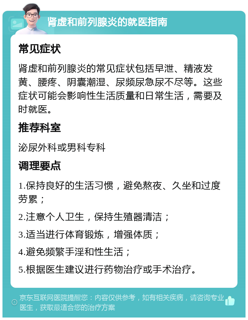 肾虚和前列腺炎的就医指南 常见症状 肾虚和前列腺炎的常见症状包括早泄、精液发黄、腰疼、阴囊潮湿、尿频尿急尿不尽等。这些症状可能会影响性生活质量和日常生活，需要及时就医。 推荐科室 泌尿外科或男科专科 调理要点 1.保持良好的生活习惯，避免熬夜、久坐和过度劳累； 2.注意个人卫生，保持生殖器清洁； 3.适当进行体育锻炼，增强体质； 4.避免频繁手淫和性生活； 5.根据医生建议进行药物治疗或手术治疗。