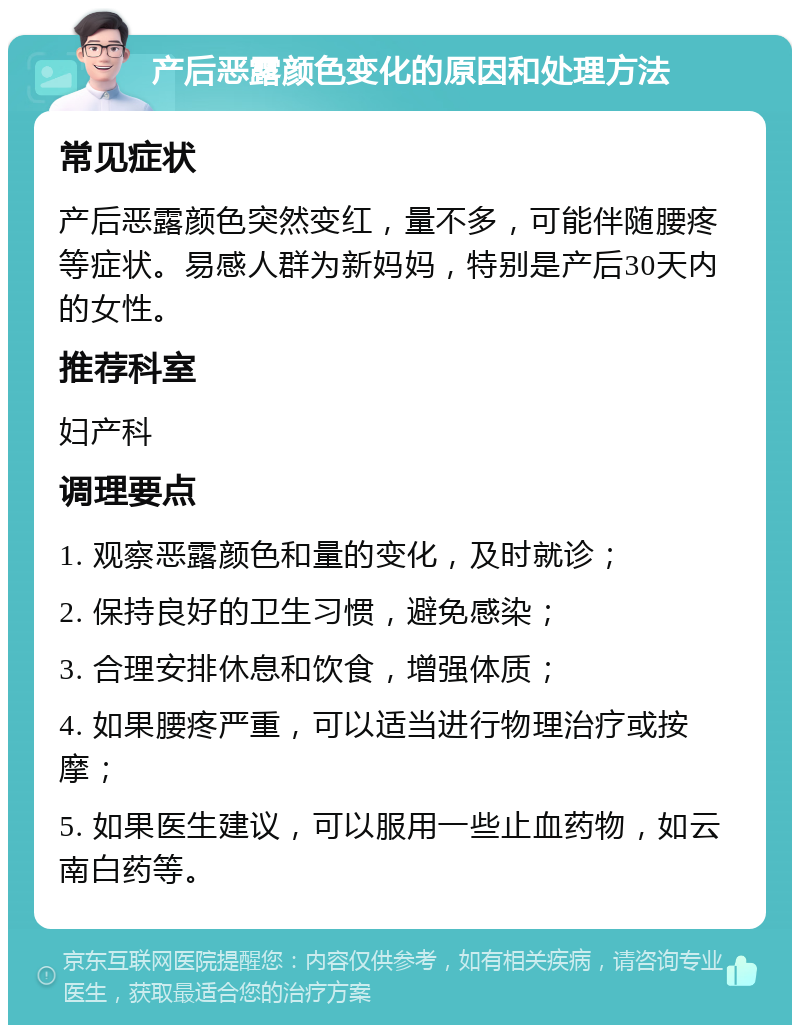 产后恶露颜色变化的原因和处理方法 常见症状 产后恶露颜色突然变红，量不多，可能伴随腰疼等症状。易感人群为新妈妈，特别是产后30天内的女性。 推荐科室 妇产科 调理要点 1. 观察恶露颜色和量的变化，及时就诊； 2. 保持良好的卫生习惯，避免感染； 3. 合理安排休息和饮食，增强体质； 4. 如果腰疼严重，可以适当进行物理治疗或按摩； 5. 如果医生建议，可以服用一些止血药物，如云南白药等。