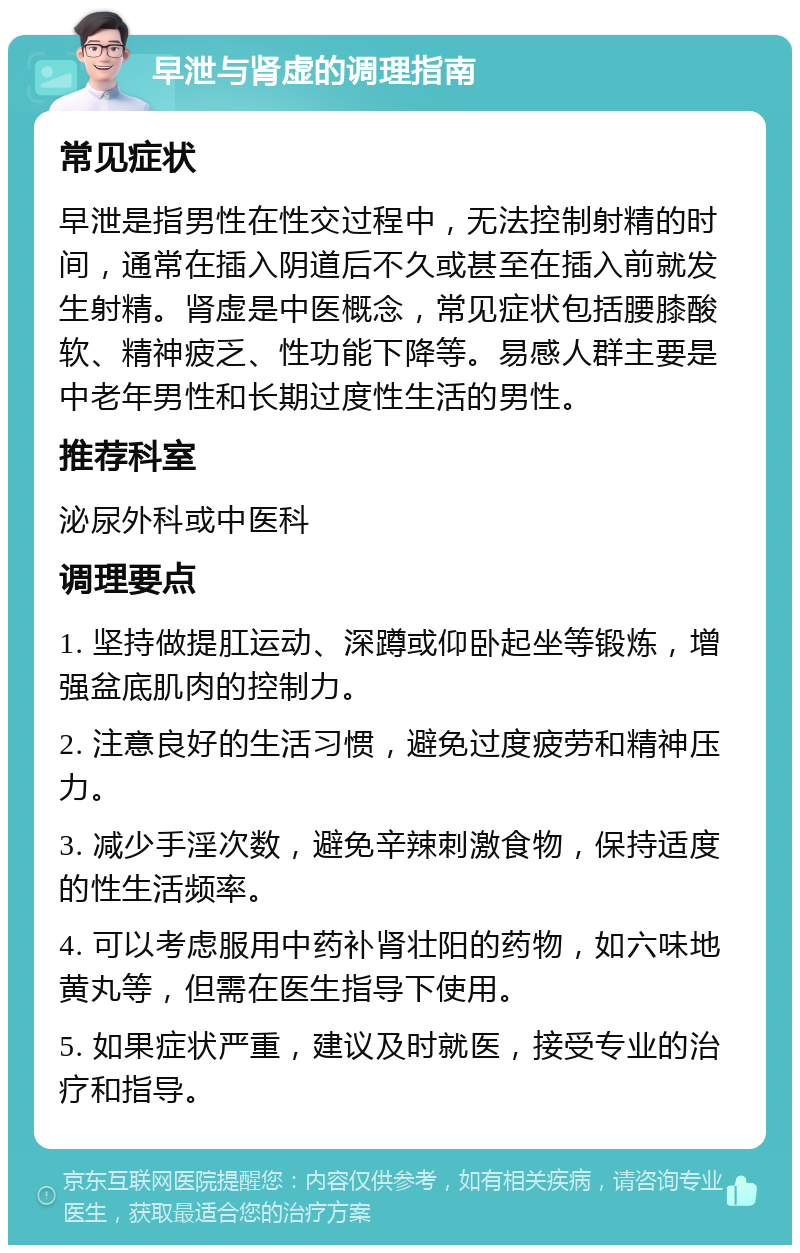 早泄与肾虚的调理指南 常见症状 早泄是指男性在性交过程中，无法控制射精的时间，通常在插入阴道后不久或甚至在插入前就发生射精。肾虚是中医概念，常见症状包括腰膝酸软、精神疲乏、性功能下降等。易感人群主要是中老年男性和长期过度性生活的男性。 推荐科室 泌尿外科或中医科 调理要点 1. 坚持做提肛运动、深蹲或仰卧起坐等锻炼，增强盆底肌肉的控制力。 2. 注意良好的生活习惯，避免过度疲劳和精神压力。 3. 减少手淫次数，避免辛辣刺激食物，保持适度的性生活频率。 4. 可以考虑服用中药补肾壮阳的药物，如六味地黄丸等，但需在医生指导下使用。 5. 如果症状严重，建议及时就医，接受专业的治疗和指导。