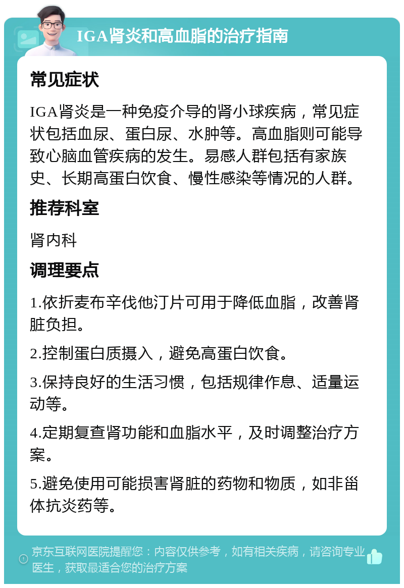 IGA肾炎和高血脂的治疗指南 常见症状 IGA肾炎是一种免疫介导的肾小球疾病，常见症状包括血尿、蛋白尿、水肿等。高血脂则可能导致心脑血管疾病的发生。易感人群包括有家族史、长期高蛋白饮食、慢性感染等情况的人群。 推荐科室 肾内科 调理要点 1.依折麦布辛伐他汀片可用于降低血脂，改善肾脏负担。 2.控制蛋白质摄入，避免高蛋白饮食。 3.保持良好的生活习惯，包括规律作息、适量运动等。 4.定期复查肾功能和血脂水平，及时调整治疗方案。 5.避免使用可能损害肾脏的药物和物质，如非甾体抗炎药等。