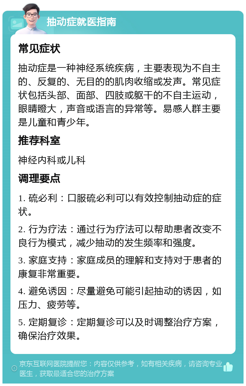 抽动症就医指南 常见症状 抽动症是一种神经系统疾病，主要表现为不自主的、反复的、无目的的肌肉收缩或发声。常见症状包括头部、面部、四肢或躯干的不自主运动，眼睛瞪大，声音或语言的异常等。易感人群主要是儿童和青少年。 推荐科室 神经内科或儿科 调理要点 1. 硫必利：口服硫必利可以有效控制抽动症的症状。 2. 行为疗法：通过行为疗法可以帮助患者改变不良行为模式，减少抽动的发生频率和强度。 3. 家庭支持：家庭成员的理解和支持对于患者的康复非常重要。 4. 避免诱因：尽量避免可能引起抽动的诱因，如压力、疲劳等。 5. 定期复诊：定期复诊可以及时调整治疗方案，确保治疗效果。