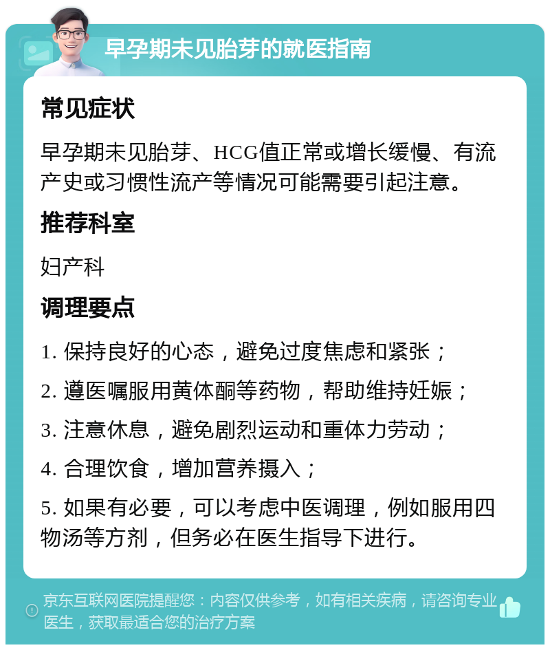 早孕期未见胎芽的就医指南 常见症状 早孕期未见胎芽、HCG值正常或增长缓慢、有流产史或习惯性流产等情况可能需要引起注意。 推荐科室 妇产科 调理要点 1. 保持良好的心态，避免过度焦虑和紧张； 2. 遵医嘱服用黄体酮等药物，帮助维持妊娠； 3. 注意休息，避免剧烈运动和重体力劳动； 4. 合理饮食，增加营养摄入； 5. 如果有必要，可以考虑中医调理，例如服用四物汤等方剂，但务必在医生指导下进行。