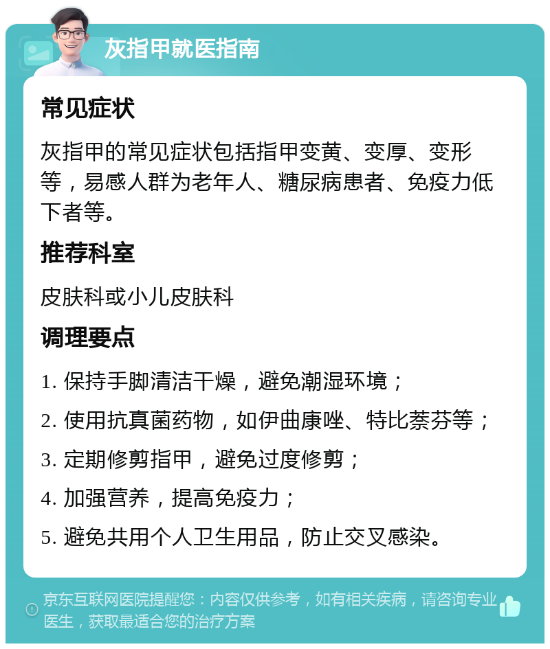 灰指甲就医指南 常见症状 灰指甲的常见症状包括指甲变黄、变厚、变形等，易感人群为老年人、糖尿病患者、免疫力低下者等。 推荐科室 皮肤科或小儿皮肤科 调理要点 1. 保持手脚清洁干燥，避免潮湿环境； 2. 使用抗真菌药物，如伊曲康唑、特比萘芬等； 3. 定期修剪指甲，避免过度修剪； 4. 加强营养，提高免疫力； 5. 避免共用个人卫生用品，防止交叉感染。