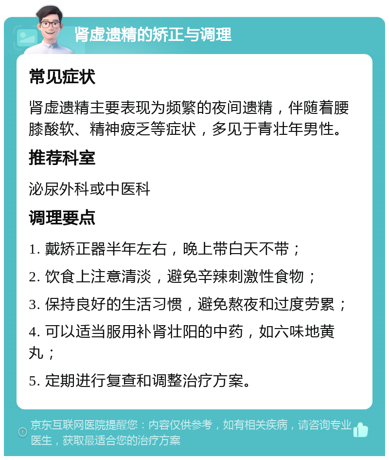 肾虚遗精的矫正与调理 常见症状 肾虚遗精主要表现为频繁的夜间遗精，伴随着腰膝酸软、精神疲乏等症状，多见于青壮年男性。 推荐科室 泌尿外科或中医科 调理要点 1. 戴矫正器半年左右，晚上带白天不带； 2. 饮食上注意清淡，避免辛辣刺激性食物； 3. 保持良好的生活习惯，避免熬夜和过度劳累； 4. 可以适当服用补肾壮阳的中药，如六味地黄丸； 5. 定期进行复查和调整治疗方案。