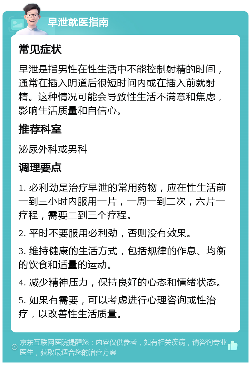 早泄就医指南 常见症状 早泄是指男性在性生活中不能控制射精的时间，通常在插入阴道后很短时间内或在插入前就射精。这种情况可能会导致性生活不满意和焦虑，影响生活质量和自信心。 推荐科室 泌尿外科或男科 调理要点 1. 必利劲是治疗早泄的常用药物，应在性生活前一到三小时内服用一片，一周一到二次，六片一疗程，需要二到三个疗程。 2. 平时不要服用必利劲，否则没有效果。 3. 维持健康的生活方式，包括规律的作息、均衡的饮食和适量的运动。 4. 减少精神压力，保持良好的心态和情绪状态。 5. 如果有需要，可以考虑进行心理咨询或性治疗，以改善性生活质量。