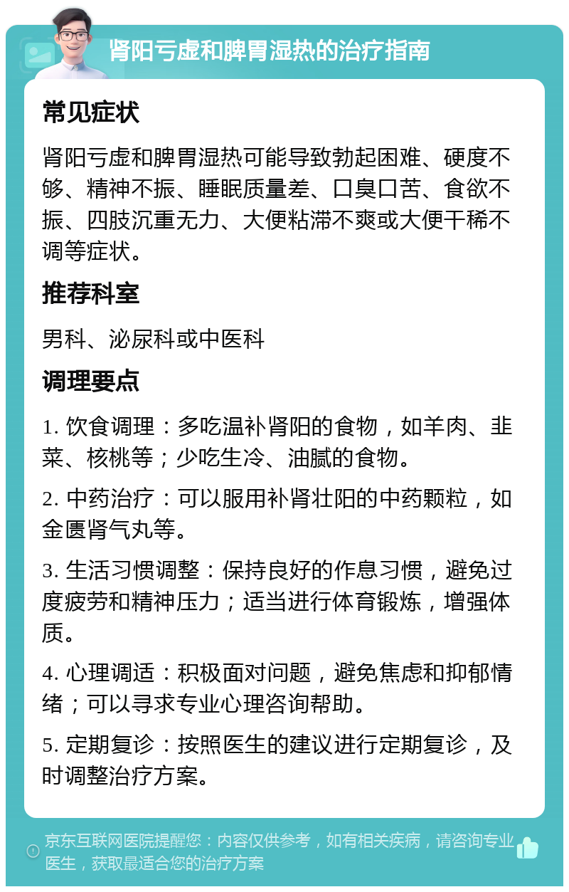 肾阳亏虚和脾胃湿热的治疗指南 常见症状 肾阳亏虚和脾胃湿热可能导致勃起困难、硬度不够、精神不振、睡眠质量差、口臭口苦、食欲不振、四肢沉重无力、大便粘滞不爽或大便干稀不调等症状。 推荐科室 男科、泌尿科或中医科 调理要点 1. 饮食调理：多吃温补肾阳的食物，如羊肉、韭菜、核桃等；少吃生冷、油腻的食物。 2. 中药治疗：可以服用补肾壮阳的中药颗粒，如金匮肾气丸等。 3. 生活习惯调整：保持良好的作息习惯，避免过度疲劳和精神压力；适当进行体育锻炼，增强体质。 4. 心理调适：积极面对问题，避免焦虑和抑郁情绪；可以寻求专业心理咨询帮助。 5. 定期复诊：按照医生的建议进行定期复诊，及时调整治疗方案。