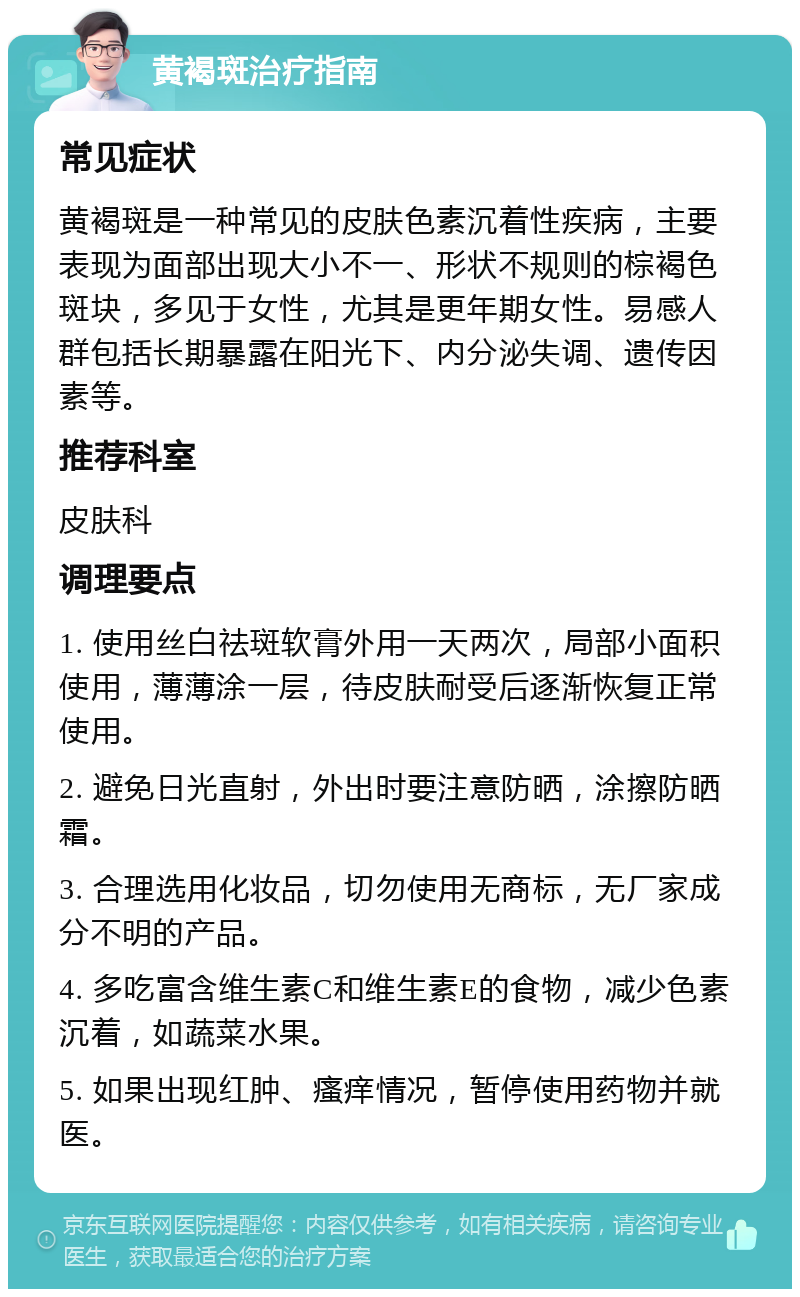 黄褐斑治疗指南 常见症状 黄褐斑是一种常见的皮肤色素沉着性疾病，主要表现为面部出现大小不一、形状不规则的棕褐色斑块，多见于女性，尤其是更年期女性。易感人群包括长期暴露在阳光下、内分泌失调、遗传因素等。 推荐科室 皮肤科 调理要点 1. 使用丝白祛斑软膏外用一天两次，局部小面积使用，薄薄涂一层，待皮肤耐受后逐渐恢复正常使用。 2. 避免日光直射，外出时要注意防晒，涂擦防晒霜。 3. 合理选用化妆品，切勿使用无商标，无厂家成分不明的产品。 4. 多吃富含维生素C和维生素E的食物，减少色素沉着，如蔬菜水果。 5. 如果出现红肿、瘙痒情况，暂停使用药物并就医。