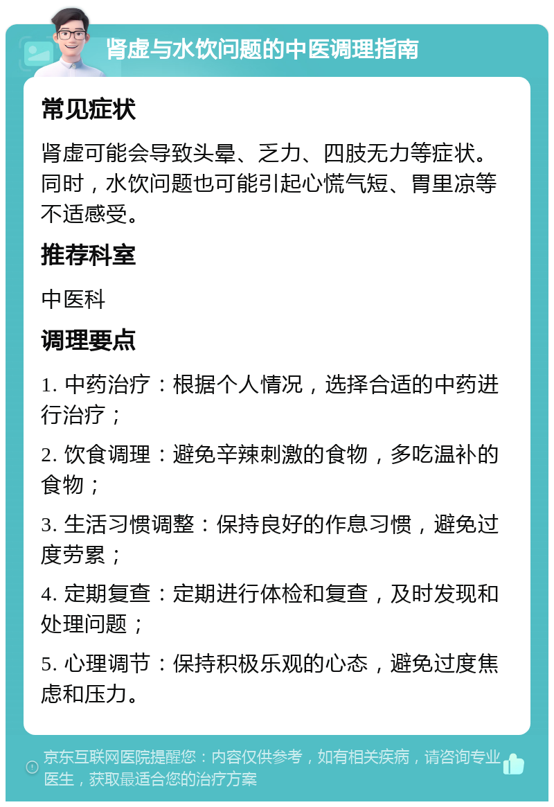 肾虚与水饮问题的中医调理指南 常见症状 肾虚可能会导致头晕、乏力、四肢无力等症状。同时，水饮问题也可能引起心慌气短、胃里凉等不适感受。 推荐科室 中医科 调理要点 1. 中药治疗：根据个人情况，选择合适的中药进行治疗； 2. 饮食调理：避免辛辣刺激的食物，多吃温补的食物； 3. 生活习惯调整：保持良好的作息习惯，避免过度劳累； 4. 定期复查：定期进行体检和复查，及时发现和处理问题； 5. 心理调节：保持积极乐观的心态，避免过度焦虑和压力。