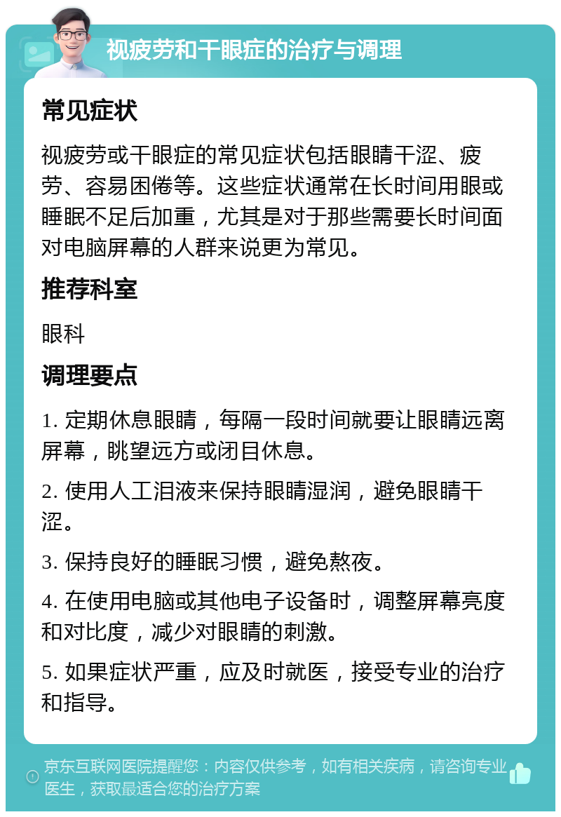 视疲劳和干眼症的治疗与调理 常见症状 视疲劳或干眼症的常见症状包括眼睛干涩、疲劳、容易困倦等。这些症状通常在长时间用眼或睡眠不足后加重，尤其是对于那些需要长时间面对电脑屏幕的人群来说更为常见。 推荐科室 眼科 调理要点 1. 定期休息眼睛，每隔一段时间就要让眼睛远离屏幕，眺望远方或闭目休息。 2. 使用人工泪液来保持眼睛湿润，避免眼睛干涩。 3. 保持良好的睡眠习惯，避免熬夜。 4. 在使用电脑或其他电子设备时，调整屏幕亮度和对比度，减少对眼睛的刺激。 5. 如果症状严重，应及时就医，接受专业的治疗和指导。