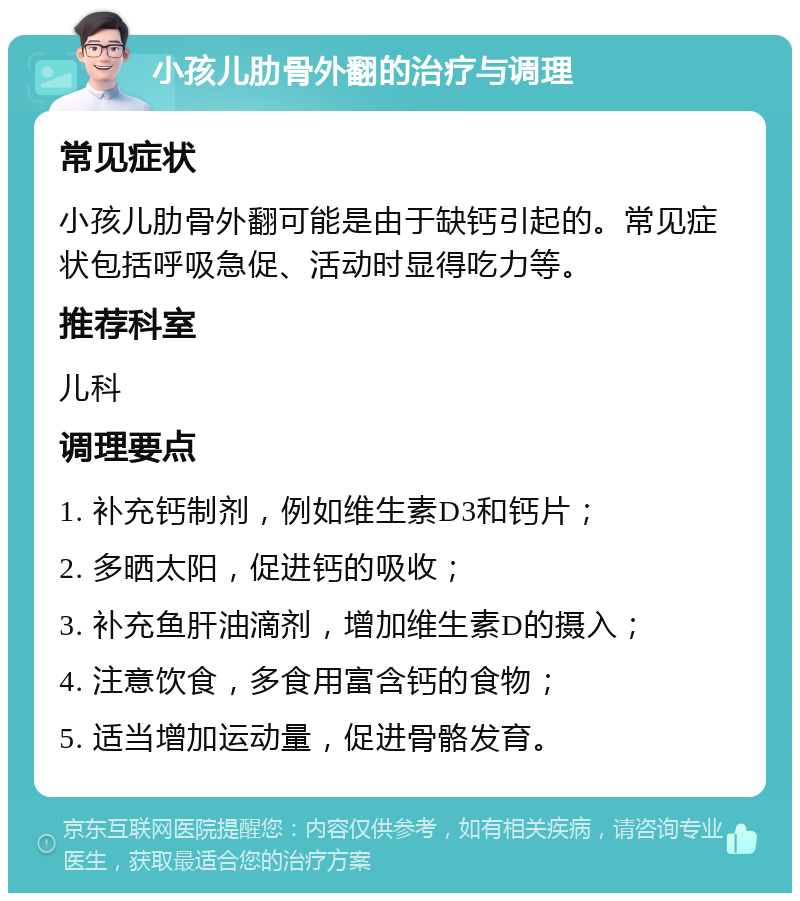 小孩儿肋骨外翻的治疗与调理 常见症状 小孩儿肋骨外翻可能是由于缺钙引起的。常见症状包括呼吸急促、活动时显得吃力等。 推荐科室 儿科 调理要点 1. 补充钙制剂，例如维生素D3和钙片； 2. 多晒太阳，促进钙的吸收； 3. 补充鱼肝油滴剂，增加维生素D的摄入； 4. 注意饮食，多食用富含钙的食物； 5. 适当增加运动量，促进骨骼发育。