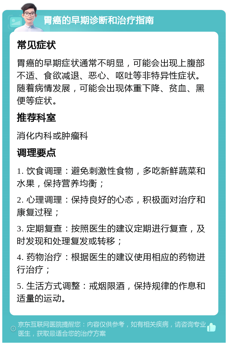 胃癌的早期诊断和治疗指南 常见症状 胃癌的早期症状通常不明显，可能会出现上腹部不适、食欲减退、恶心、呕吐等非特异性症状。随着病情发展，可能会出现体重下降、贫血、黑便等症状。 推荐科室 消化内科或肿瘤科 调理要点 1. 饮食调理：避免刺激性食物，多吃新鲜蔬菜和水果，保持营养均衡； 2. 心理调理：保持良好的心态，积极面对治疗和康复过程； 3. 定期复查：按照医生的建议定期进行复查，及时发现和处理复发或转移； 4. 药物治疗：根据医生的建议使用相应的药物进行治疗； 5. 生活方式调整：戒烟限酒，保持规律的作息和适量的运动。