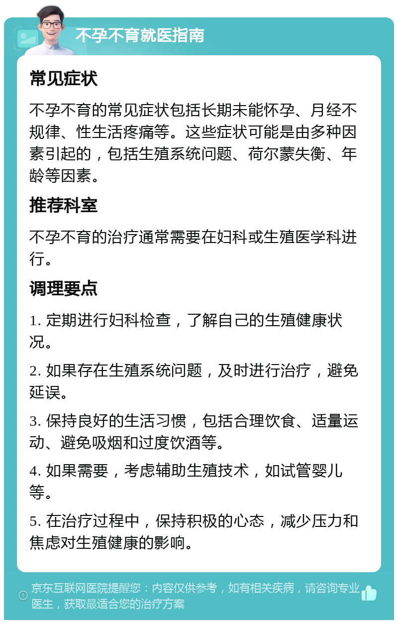 不孕不育就医指南 常见症状 不孕不育的常见症状包括长期未能怀孕、月经不规律、性生活疼痛等。这些症状可能是由多种因素引起的，包括生殖系统问题、荷尔蒙失衡、年龄等因素。 推荐科室 不孕不育的治疗通常需要在妇科或生殖医学科进行。 调理要点 1. 定期进行妇科检查，了解自己的生殖健康状况。 2. 如果存在生殖系统问题，及时进行治疗，避免延误。 3. 保持良好的生活习惯，包括合理饮食、适量运动、避免吸烟和过度饮酒等。 4. 如果需要，考虑辅助生殖技术，如试管婴儿等。 5. 在治疗过程中，保持积极的心态，减少压力和焦虑对生殖健康的影响。