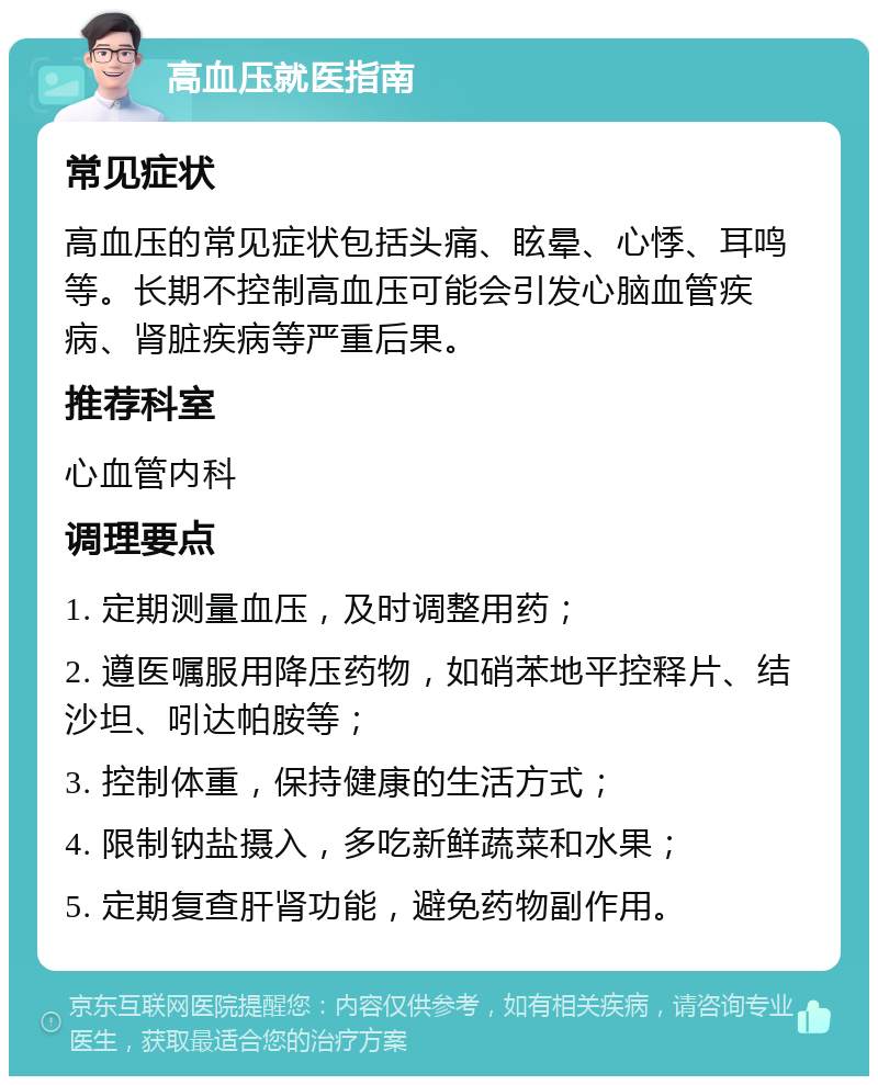 高血压就医指南 常见症状 高血压的常见症状包括头痛、眩晕、心悸、耳鸣等。长期不控制高血压可能会引发心脑血管疾病、肾脏疾病等严重后果。 推荐科室 心血管内科 调理要点 1. 定期测量血压，及时调整用药； 2. 遵医嘱服用降压药物，如硝苯地平控释片、结沙坦、吲达帕胺等； 3. 控制体重，保持健康的生活方式； 4. 限制钠盐摄入，多吃新鲜蔬菜和水果； 5. 定期复查肝肾功能，避免药物副作用。