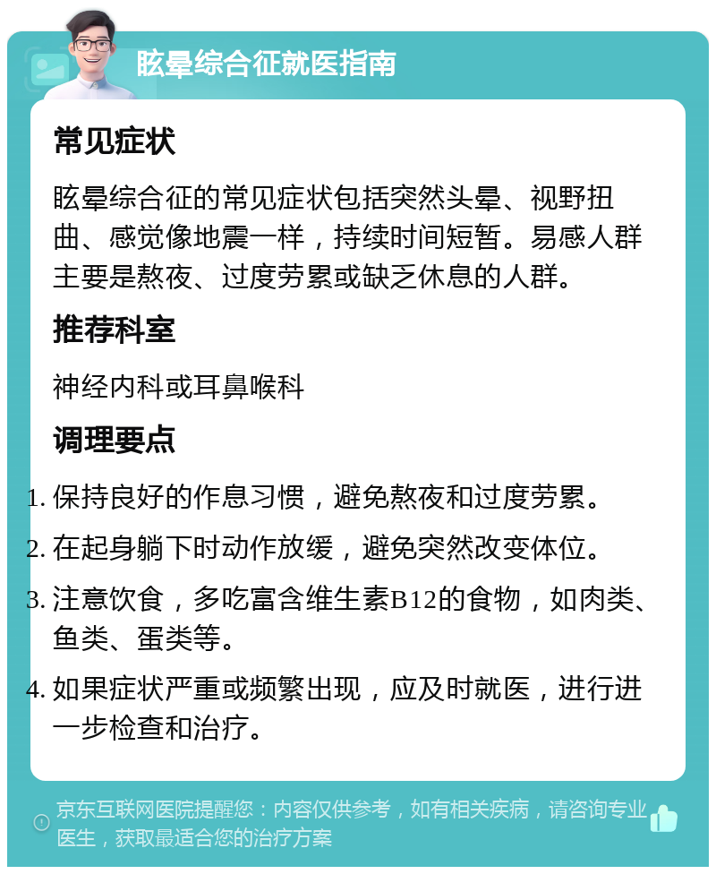 眩晕综合征就医指南 常见症状 眩晕综合征的常见症状包括突然头晕、视野扭曲、感觉像地震一样，持续时间短暂。易感人群主要是熬夜、过度劳累或缺乏休息的人群。 推荐科室 神经内科或耳鼻喉科 调理要点 保持良好的作息习惯，避免熬夜和过度劳累。 在起身躺下时动作放缓，避免突然改变体位。 注意饮食，多吃富含维生素B12的食物，如肉类、鱼类、蛋类等。 如果症状严重或频繁出现，应及时就医，进行进一步检查和治疗。