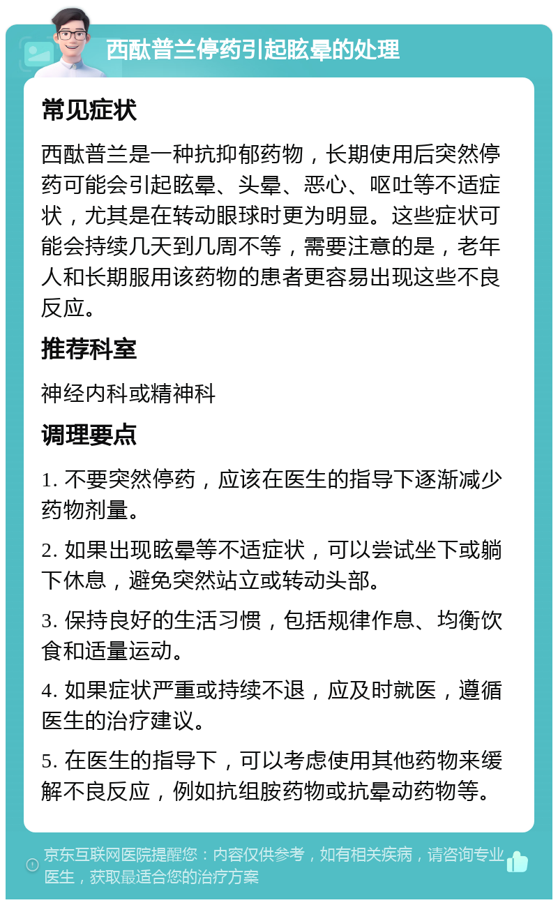 西酞普兰停药引起眩晕的处理 常见症状 西酞普兰是一种抗抑郁药物，长期使用后突然停药可能会引起眩晕、头晕、恶心、呕吐等不适症状，尤其是在转动眼球时更为明显。这些症状可能会持续几天到几周不等，需要注意的是，老年人和长期服用该药物的患者更容易出现这些不良反应。 推荐科室 神经内科或精神科 调理要点 1. 不要突然停药，应该在医生的指导下逐渐减少药物剂量。 2. 如果出现眩晕等不适症状，可以尝试坐下或躺下休息，避免突然站立或转动头部。 3. 保持良好的生活习惯，包括规律作息、均衡饮食和适量运动。 4. 如果症状严重或持续不退，应及时就医，遵循医生的治疗建议。 5. 在医生的指导下，可以考虑使用其他药物来缓解不良反应，例如抗组胺药物或抗晕动药物等。