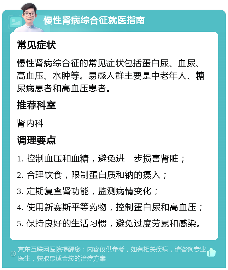 慢性肾病综合征就医指南 常见症状 慢性肾病综合征的常见症状包括蛋白尿、血尿、高血压、水肿等。易感人群主要是中老年人、糖尿病患者和高血压患者。 推荐科室 肾内科 调理要点 1. 控制血压和血糖，避免进一步损害肾脏； 2. 合理饮食，限制蛋白质和钠的摄入； 3. 定期复查肾功能，监测病情变化； 4. 使用新赛斯平等药物，控制蛋白尿和高血压； 5. 保持良好的生活习惯，避免过度劳累和感染。