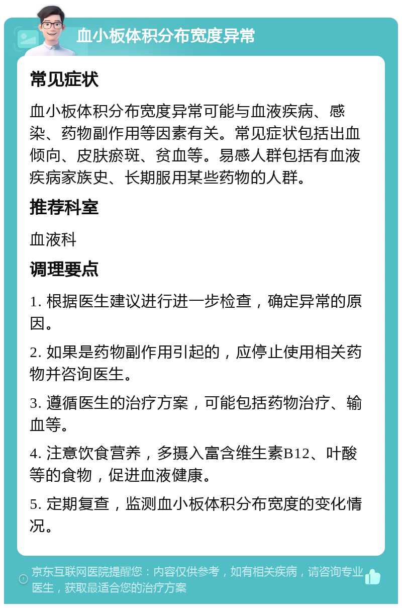 血小板体积分布宽度异常 常见症状 血小板体积分布宽度异常可能与血液疾病、感染、药物副作用等因素有关。常见症状包括出血倾向、皮肤瘀斑、贫血等。易感人群包括有血液疾病家族史、长期服用某些药物的人群。 推荐科室 血液科 调理要点 1. 根据医生建议进行进一步检查，确定异常的原因。 2. 如果是药物副作用引起的，应停止使用相关药物并咨询医生。 3. 遵循医生的治疗方案，可能包括药物治疗、输血等。 4. 注意饮食营养，多摄入富含维生素B12、叶酸等的食物，促进血液健康。 5. 定期复查，监测血小板体积分布宽度的变化情况。