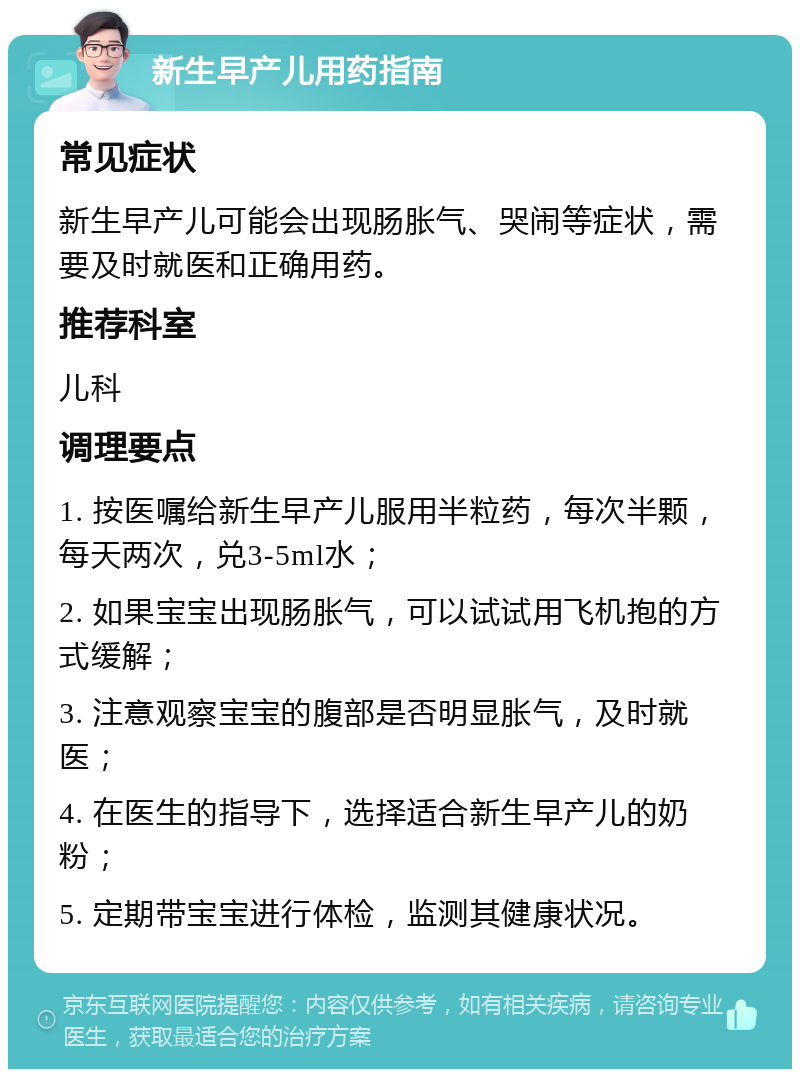 新生早产儿用药指南 常见症状 新生早产儿可能会出现肠胀气、哭闹等症状，需要及时就医和正确用药。 推荐科室 儿科 调理要点 1. 按医嘱给新生早产儿服用半粒药，每次半颗，每天两次，兑3-5ml水； 2. 如果宝宝出现肠胀气，可以试试用飞机抱的方式缓解； 3. 注意观察宝宝的腹部是否明显胀气，及时就医； 4. 在医生的指导下，选择适合新生早产儿的奶粉； 5. 定期带宝宝进行体检，监测其健康状况。