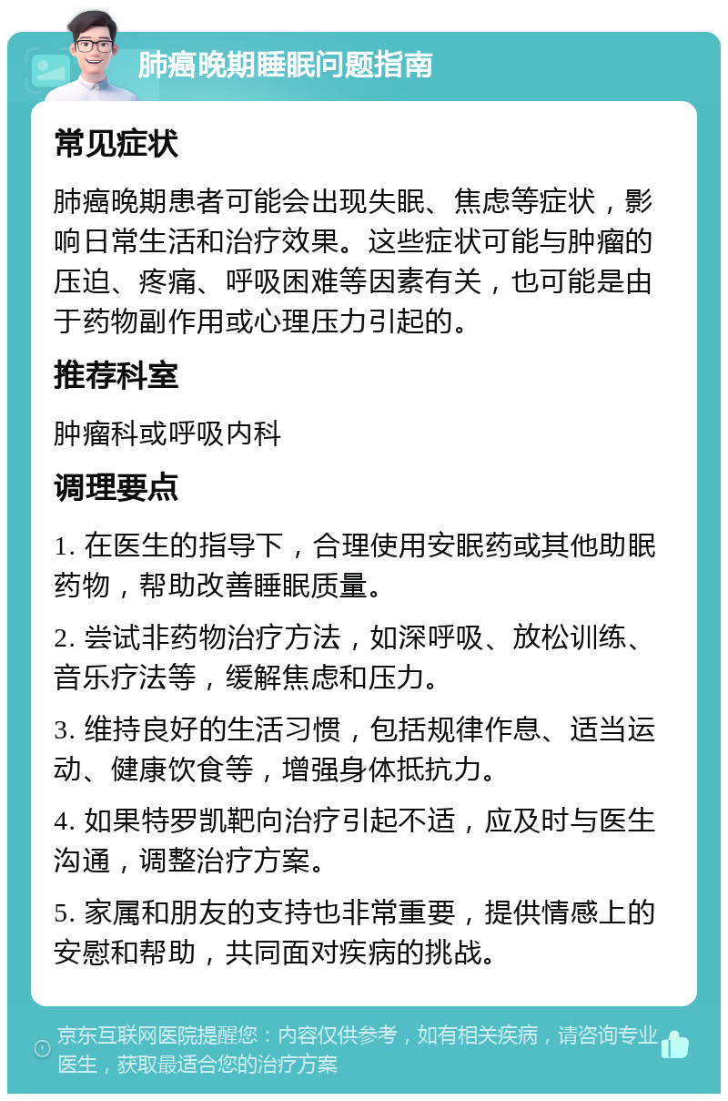 肺癌晚期睡眠问题指南 常见症状 肺癌晚期患者可能会出现失眠、焦虑等症状，影响日常生活和治疗效果。这些症状可能与肿瘤的压迫、疼痛、呼吸困难等因素有关，也可能是由于药物副作用或心理压力引起的。 推荐科室 肿瘤科或呼吸内科 调理要点 1. 在医生的指导下，合理使用安眠药或其他助眠药物，帮助改善睡眠质量。 2. 尝试非药物治疗方法，如深呼吸、放松训练、音乐疗法等，缓解焦虑和压力。 3. 维持良好的生活习惯，包括规律作息、适当运动、健康饮食等，增强身体抵抗力。 4. 如果特罗凯靶向治疗引起不适，应及时与医生沟通，调整治疗方案。 5. 家属和朋友的支持也非常重要，提供情感上的安慰和帮助，共同面对疾病的挑战。