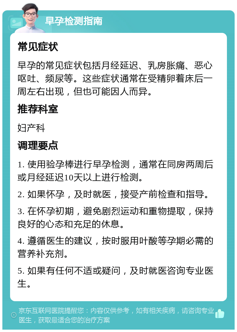 早孕检测指南 常见症状 早孕的常见症状包括月经延迟、乳房胀痛、恶心呕吐、频尿等。这些症状通常在受精卵着床后一周左右出现，但也可能因人而异。 推荐科室 妇产科 调理要点 1. 使用验孕棒进行早孕检测，通常在同房两周后或月经延迟10天以上进行检测。 2. 如果怀孕，及时就医，接受产前检查和指导。 3. 在怀孕初期，避免剧烈运动和重物提取，保持良好的心态和充足的休息。 4. 遵循医生的建议，按时服用叶酸等孕期必需的营养补充剂。 5. 如果有任何不适或疑问，及时就医咨询专业医生。