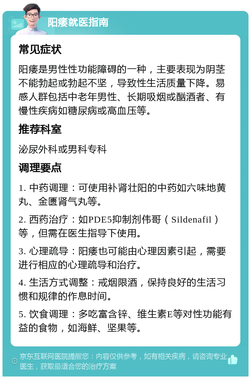 阳痿就医指南 常见症状 阳痿是男性性功能障碍的一种，主要表现为阴茎不能勃起或勃起不坚，导致性生活质量下降。易感人群包括中老年男性、长期吸烟或酗酒者、有慢性疾病如糖尿病或高血压等。 推荐科室 泌尿外科或男科专科 调理要点 1. 中药调理：可使用补肾壮阳的中药如六味地黄丸、金匮肾气丸等。 2. 西药治疗：如PDE5抑制剂伟哥（Sildenafil）等，但需在医生指导下使用。 3. 心理疏导：阳痿也可能由心理因素引起，需要进行相应的心理疏导和治疗。 4. 生活方式调整：戒烟限酒，保持良好的生活习惯和规律的作息时间。 5. 饮食调理：多吃富含锌、维生素E等对性功能有益的食物，如海鲜、坚果等。