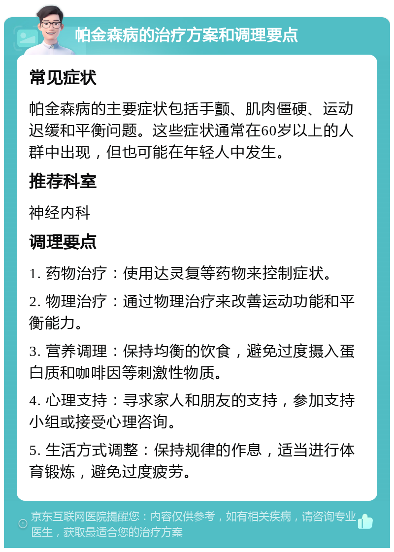 帕金森病的治疗方案和调理要点 常见症状 帕金森病的主要症状包括手颤、肌肉僵硬、运动迟缓和平衡问题。这些症状通常在60岁以上的人群中出现，但也可能在年轻人中发生。 推荐科室 神经内科 调理要点 1. 药物治疗：使用达灵复等药物来控制症状。 2. 物理治疗：通过物理治疗来改善运动功能和平衡能力。 3. 营养调理：保持均衡的饮食，避免过度摄入蛋白质和咖啡因等刺激性物质。 4. 心理支持：寻求家人和朋友的支持，参加支持小组或接受心理咨询。 5. 生活方式调整：保持规律的作息，适当进行体育锻炼，避免过度疲劳。