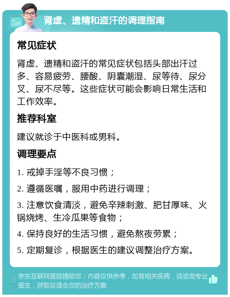 肾虚、遗精和盗汗的调理指南 常见症状 肾虚、遗精和盗汗的常见症状包括头部出汗过多、容易疲劳、腰酸、阴囊潮湿、尿等待、尿分叉、尿不尽等。这些症状可能会影响日常生活和工作效率。 推荐科室 建议就诊于中医科或男科。 调理要点 1. 戒掉手淫等不良习惯； 2. 遵循医嘱，服用中药进行调理； 3. 注意饮食清淡，避免辛辣刺激、肥甘厚味、火锅烧烤、生冷瓜果等食物； 4. 保持良好的生活习惯，避免熬夜劳累； 5. 定期复诊，根据医生的建议调整治疗方案。