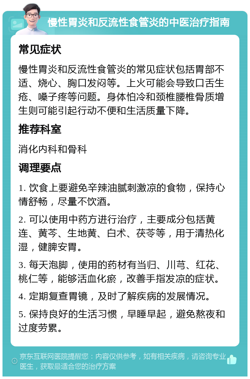 慢性胃炎和反流性食管炎的中医治疗指南 常见症状 慢性胃炎和反流性食管炎的常见症状包括胃部不适、烧心、胸口发闷等。上火可能会导致口舌生疮、嗓子疼等问题。身体怕冷和颈椎腰椎骨质增生则可能引起行动不便和生活质量下降。 推荐科室 消化内科和骨科 调理要点 1. 饮食上要避免辛辣油腻刺激凉的食物，保持心情舒畅，尽量不饮酒。 2. 可以使用中药方进行治疗，主要成分包括黄连、黄芩、生地黄、白术、茯苓等，用于清热化湿，健脾安胃。 3. 每天泡脚，使用的药材有当归、川芎、红花、桃仁等，能够活血化瘀，改善手指发凉的症状。 4. 定期复查胃镜，及时了解疾病的发展情况。 5. 保持良好的生活习惯，早睡早起，避免熬夜和过度劳累。