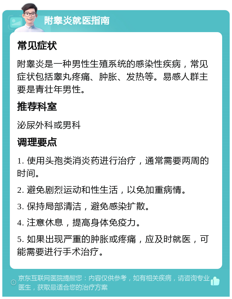 附睾炎就医指南 常见症状 附睾炎是一种男性生殖系统的感染性疾病，常见症状包括睾丸疼痛、肿胀、发热等。易感人群主要是青壮年男性。 推荐科室 泌尿外科或男科 调理要点 1. 使用头孢类消炎药进行治疗，通常需要两周的时间。 2. 避免剧烈运动和性生活，以免加重病情。 3. 保持局部清洁，避免感染扩散。 4. 注意休息，提高身体免疫力。 5. 如果出现严重的肿胀或疼痛，应及时就医，可能需要进行手术治疗。