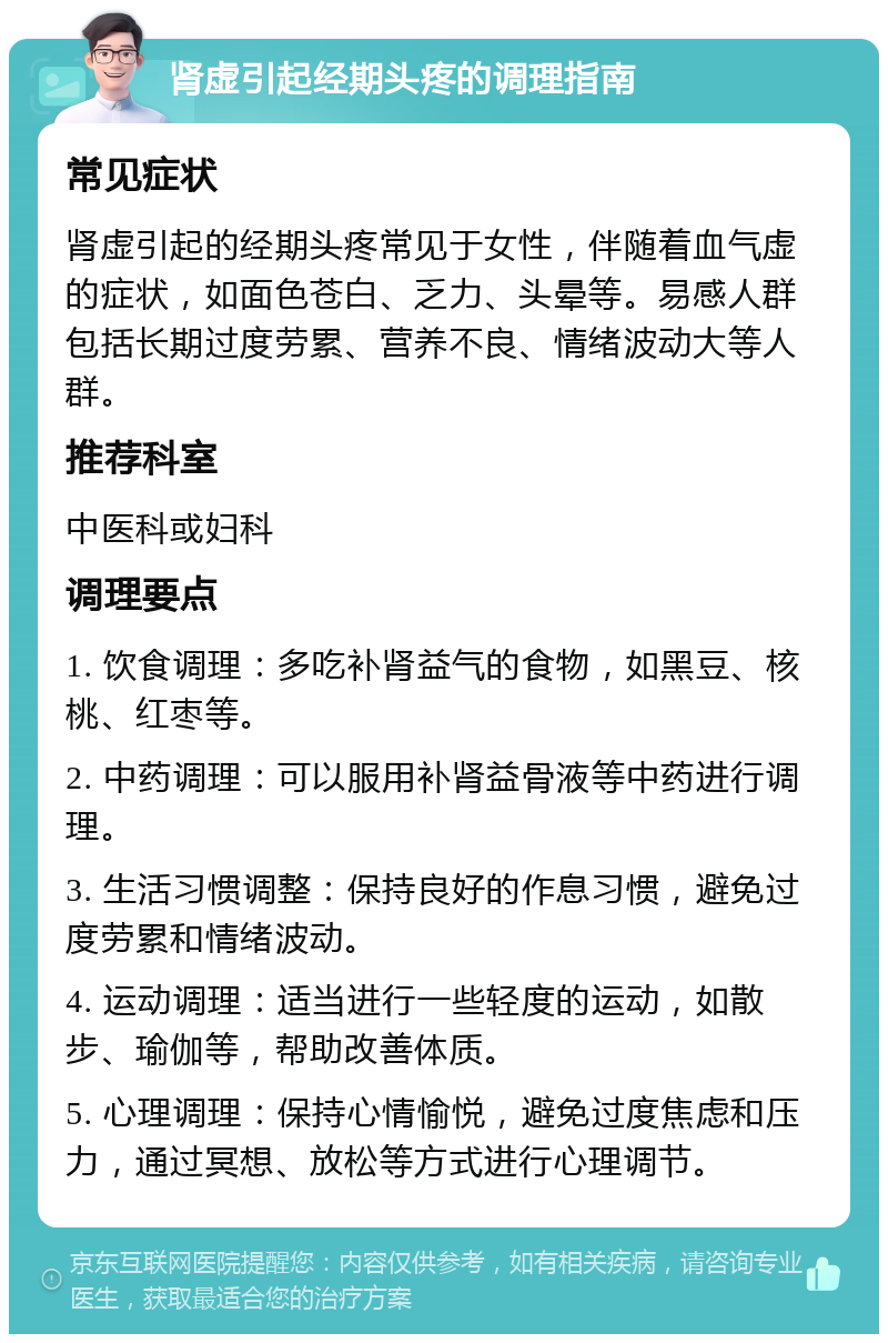 肾虚引起经期头疼的调理指南 常见症状 肾虚引起的经期头疼常见于女性，伴随着血气虚的症状，如面色苍白、乏力、头晕等。易感人群包括长期过度劳累、营养不良、情绪波动大等人群。 推荐科室 中医科或妇科 调理要点 1. 饮食调理：多吃补肾益气的食物，如黑豆、核桃、红枣等。 2. 中药调理：可以服用补肾益骨液等中药进行调理。 3. 生活习惯调整：保持良好的作息习惯，避免过度劳累和情绪波动。 4. 运动调理：适当进行一些轻度的运动，如散步、瑜伽等，帮助改善体质。 5. 心理调理：保持心情愉悦，避免过度焦虑和压力，通过冥想、放松等方式进行心理调节。