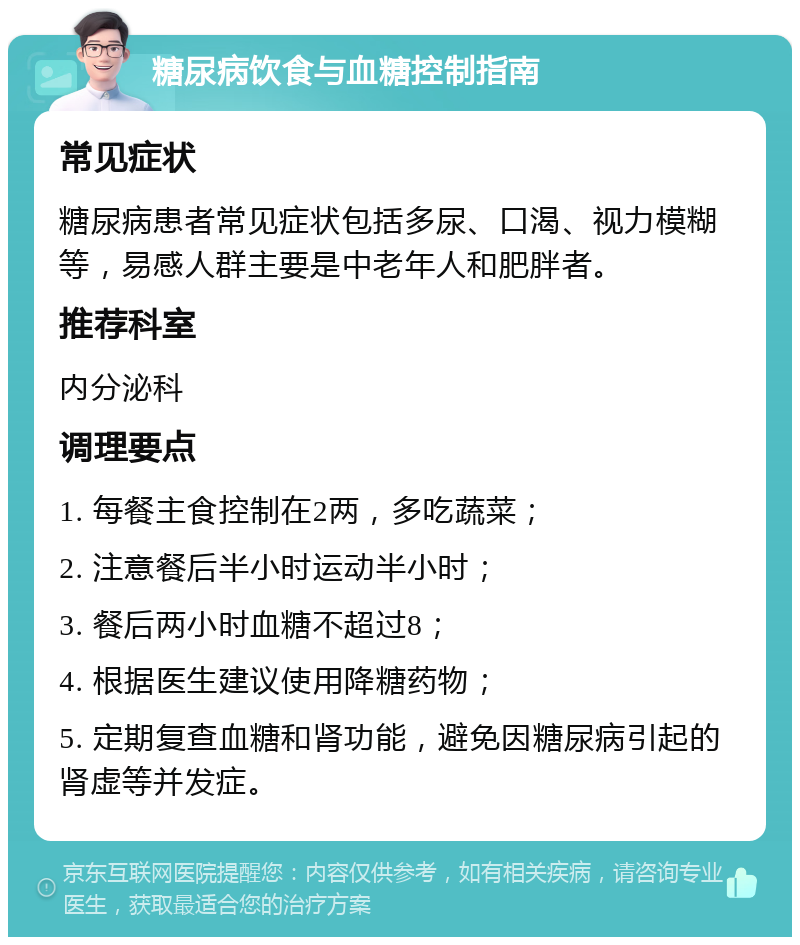 糖尿病饮食与血糖控制指南 常见症状 糖尿病患者常见症状包括多尿、口渴、视力模糊等，易感人群主要是中老年人和肥胖者。 推荐科室 内分泌科 调理要点 1. 每餐主食控制在2两，多吃蔬菜； 2. 注意餐后半小时运动半小时； 3. 餐后两小时血糖不超过8； 4. 根据医生建议使用降糖药物； 5. 定期复查血糖和肾功能，避免因糖尿病引起的肾虚等并发症。