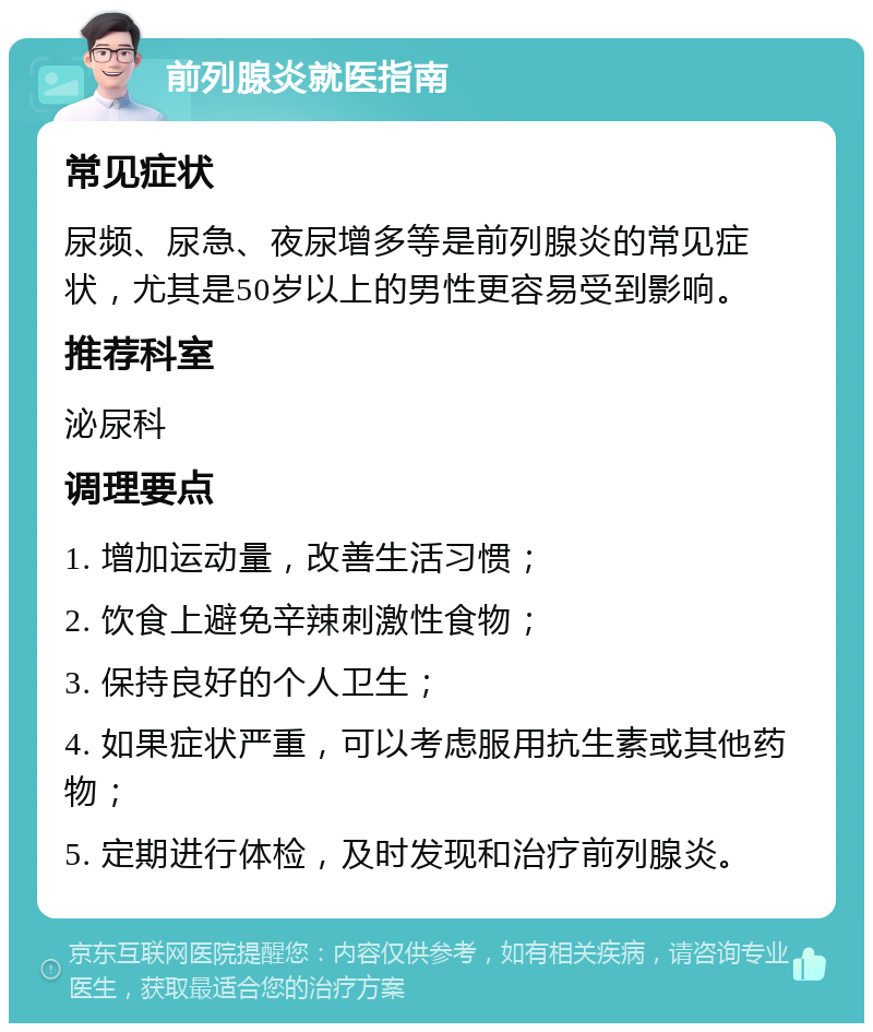 前列腺炎就医指南 常见症状 尿频、尿急、夜尿增多等是前列腺炎的常见症状，尤其是50岁以上的男性更容易受到影响。 推荐科室 泌尿科 调理要点 1. 增加运动量，改善生活习惯； 2. 饮食上避免辛辣刺激性食物； 3. 保持良好的个人卫生； 4. 如果症状严重，可以考虑服用抗生素或其他药物； 5. 定期进行体检，及时发现和治疗前列腺炎。