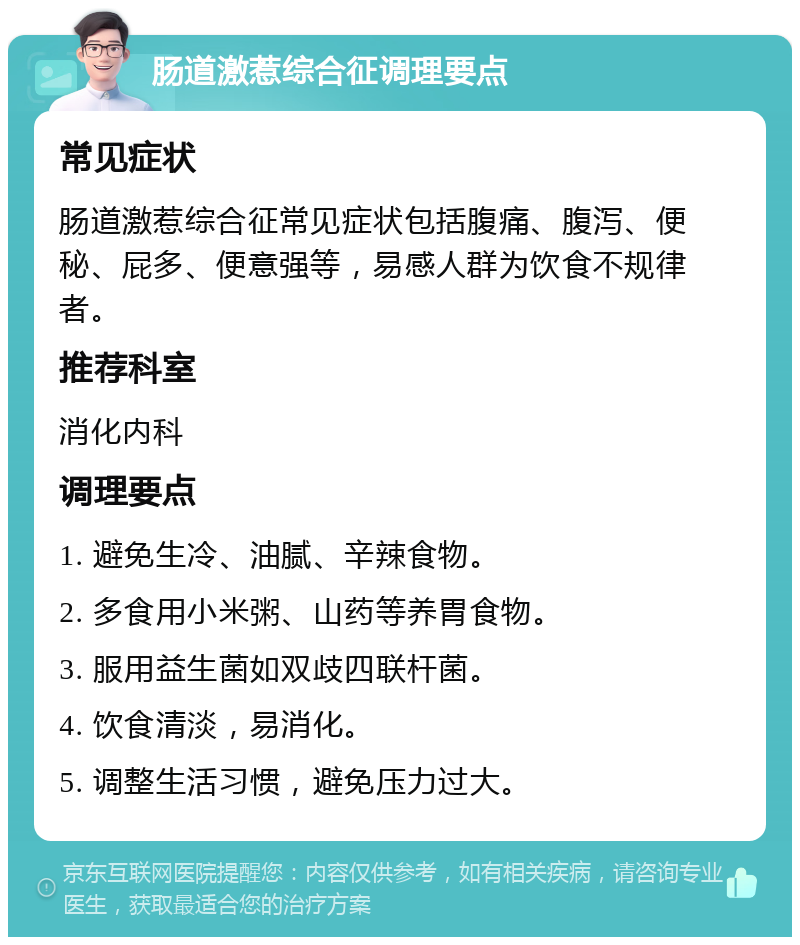 肠道激惹综合征调理要点 常见症状 肠道激惹综合征常见症状包括腹痛、腹泻、便秘、屁多、便意强等，易感人群为饮食不规律者。 推荐科室 消化内科 调理要点 1. 避免生冷、油腻、辛辣食物。 2. 多食用小米粥、山药等养胃食物。 3. 服用益生菌如双歧四联杆菌。 4. 饮食清淡，易消化。 5. 调整生活习惯，避免压力过大。